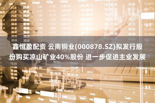 鑫恒盈配资 云南铜业(000878.SZ)拟发行股份购买凉山矿业40%股份 进一步促进主业发展