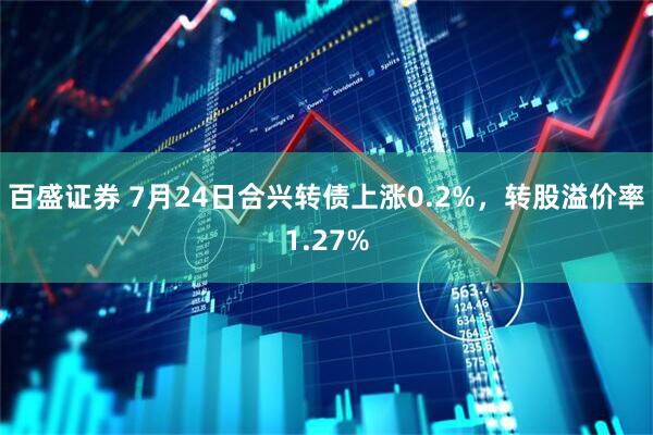 百盛证券 7月24日合兴转债上涨0.2%，转股溢价率1.27%
