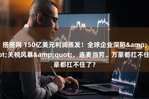 搭搭网 150亿美元利润蒸发！全球企业深陷&quot;关税风暴&quot;，连麦当劳、万豪都扛不住了？