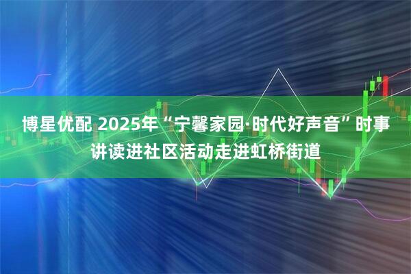 博星优配 2025年“宁馨家园·时代好声音”时事讲读进社区活动走进虹桥街道