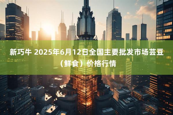 新巧牛 2025年6月12日全国主要批发市场芸豆（鲜食）价格行情