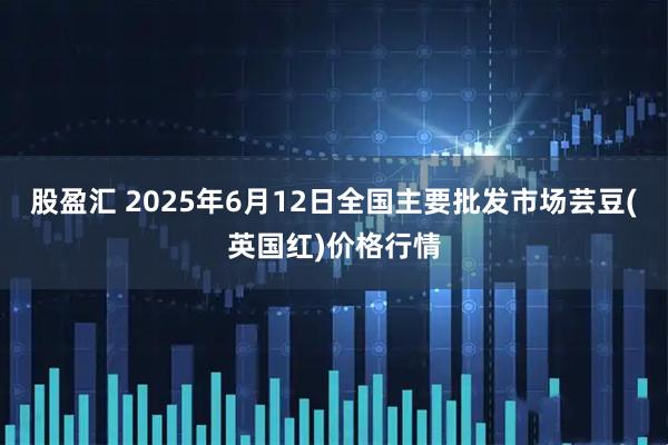 股盈汇 2025年6月12日全国主要批发市场芸豆(英国红)价格行情