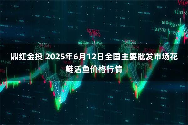 鼎红金投 2025年6月12日全国主要批发市场花鲢活鱼价格行情