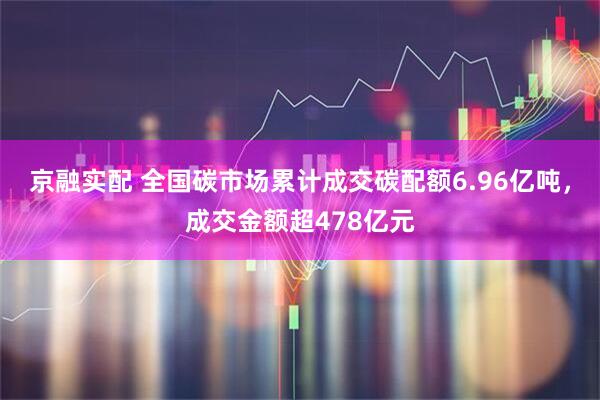 京融实配 全国碳市场累计成交碳配额6.96亿吨，成交金额超478亿元