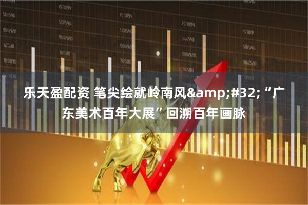 乐天盈配资 笔尖绘就岭南风&#32;“广东美术百年大展”回溯百年画脉
